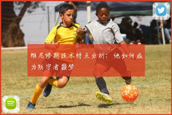 维尼修斯技术特点分析：他如何成为防守者噩梦
