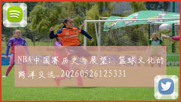 NBA中国赛历史与展望:篮球文化的跨洋交流_20260526125331