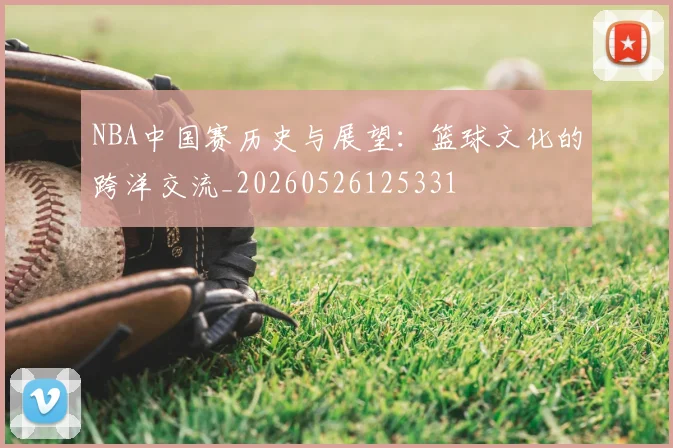 NBA中国赛历史与展望:篮球文化的跨洋交流_20260526125331