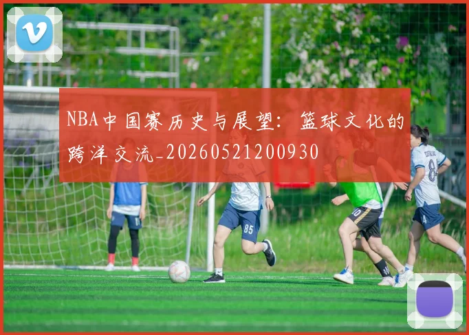 NBA中国赛历史与展望:篮球文化的跨洋交流_20260521200930