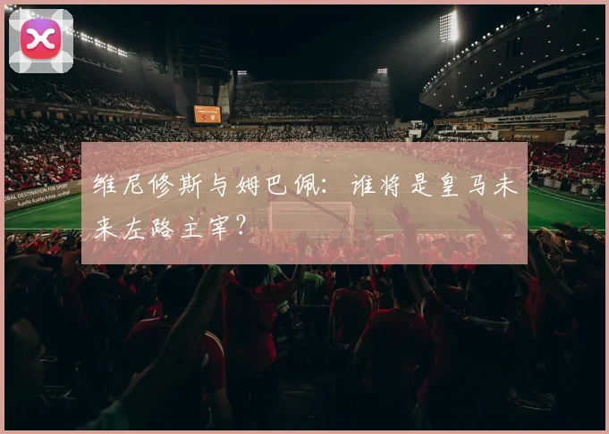 维尼修斯与姆巴佩：谁将是皇马未来左路主宰？