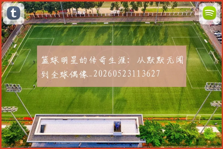 篮球明星的传奇生涯：从默默无闻到全球偶像_20260523113627