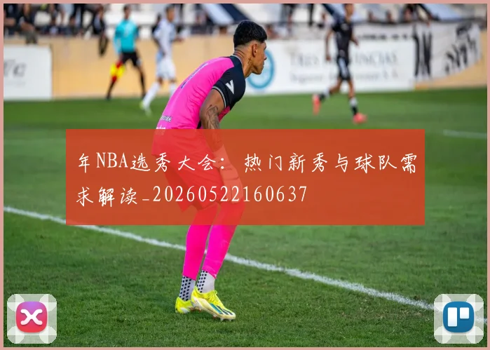 年NBA选秀大会：热门新秀与球队需求解读_20260522160637