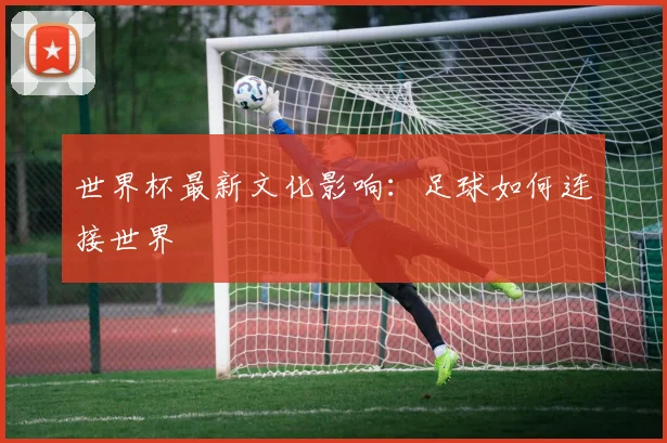 世界杯最新文化影响：足球如何连接世界