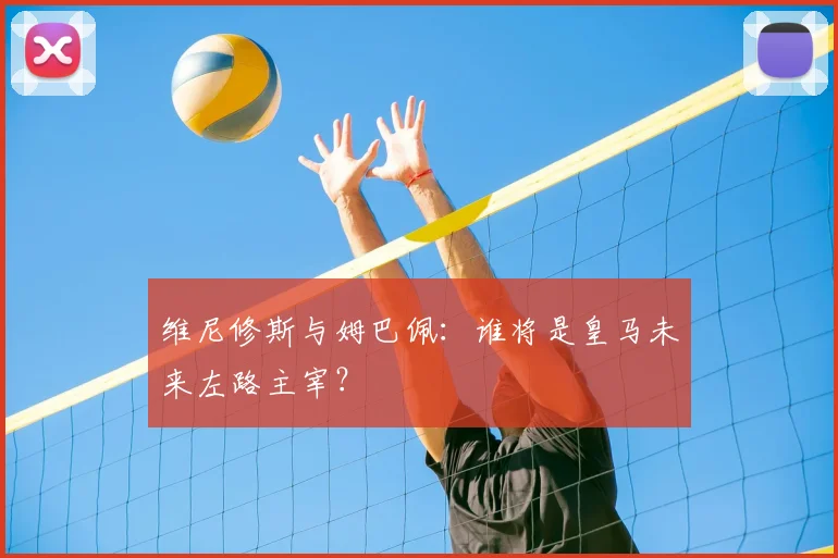 维尼修斯与姆巴佩：谁将是皇马未来左路主宰？